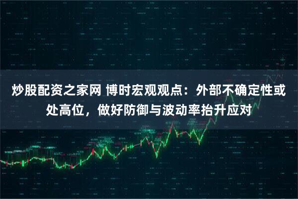 炒股配资之家网 博时宏观观点：外部不确定性或处高位，做好防御与波动率抬升应对