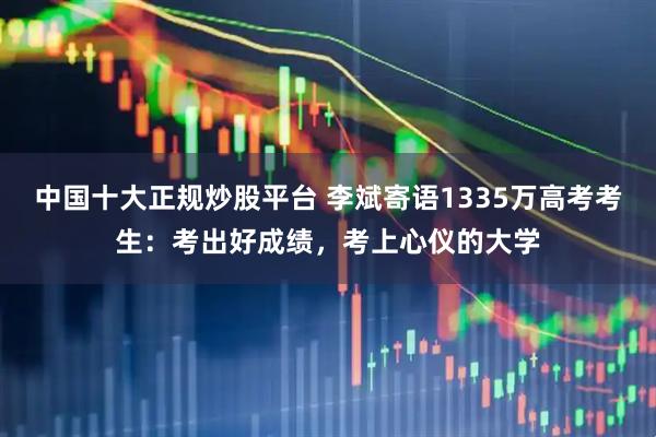 中国十大正规炒股平台 李斌寄语1335万高考考生：考出好成绩，考上心仪的大学