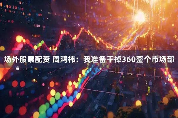 场外股票配资 周鸿祎：我准备干掉360整个市场部