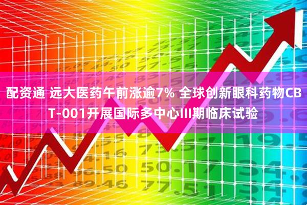 配资通 远大医药午前涨逾7% 全球创新眼科药物CBT-001开展国际多中心III期临床试验
