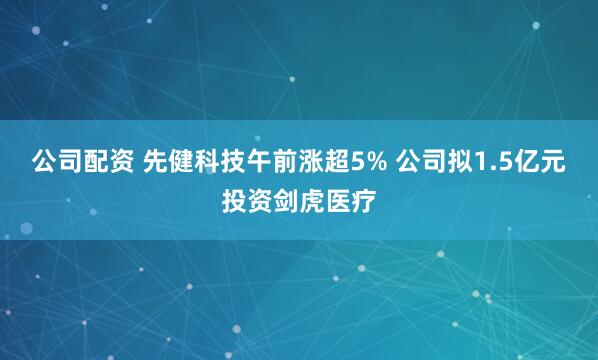 公司配资 先健科技午前涨超5% 公司拟1.5亿元投资剑虎医疗