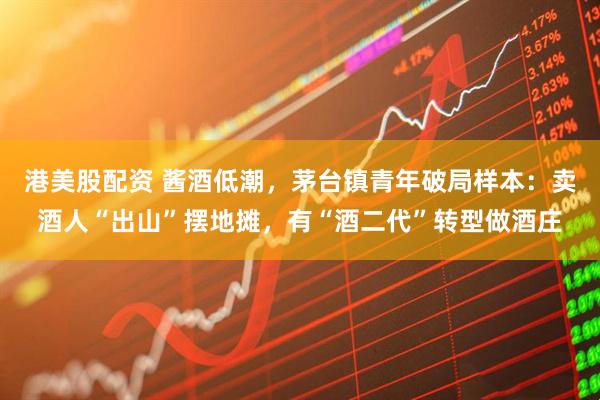 港美股配资 酱酒低潮，茅台镇青年破局样本：卖酒人“出山”摆地摊，有“酒二代”转型做酒庄