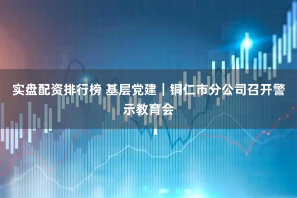 实盘配资排行榜 基层党建｜铜仁市分公司召开警示教育会