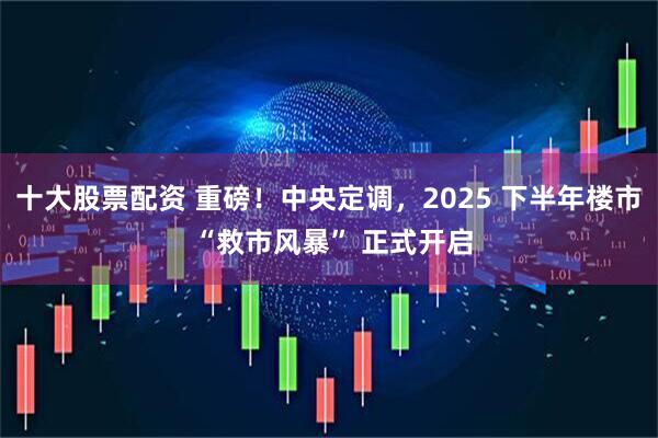 十大股票配资 重磅！中央定调，2025 下半年楼市 “救市风暴” 正式开启
