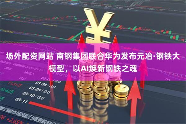 场外配资网站 南钢集团联合华为发布元冶·钢铁大模型，以AI焕新钢铁之魂