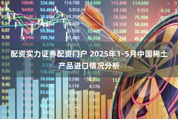 配资实力证券配资门户 2025年1-5月中国稀土产品进口情况分析