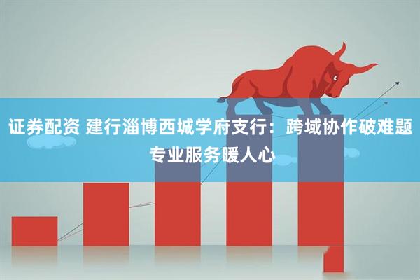 证券配资 建行淄博西城学府支行：跨域协作破难题 专业服务暖人心