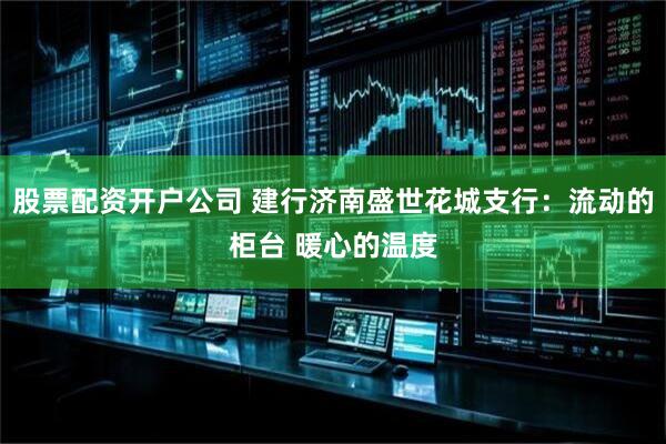 股票配资开户公司 建行济南盛世花城支行：流动的柜台 暖心的温度