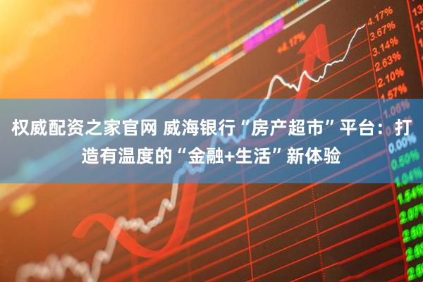 权威配资之家官网 威海银行“房产超市”平台：打造有温度的“金融+生活”新体验