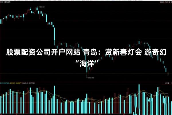 股票配资公司开户网站 青岛：赏新春灯会 游奇幻“海洋”