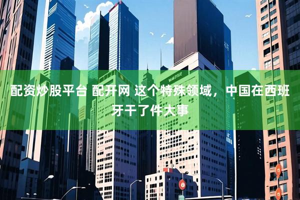 配资炒股平台 配开网 这个特殊领域，中国在西班牙干了件大事