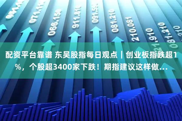 配资平台靠谱 东吴股指每日观点｜创业板指跌超1%，个股超3400家下跌！期指建议这样做…