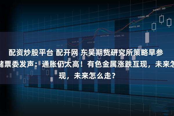 配资炒股平台 配开网 东吴期货研究所策略早参 | 美联储票委发声：通胀仍太高！有色金属涨跌互现，未来怎么走？