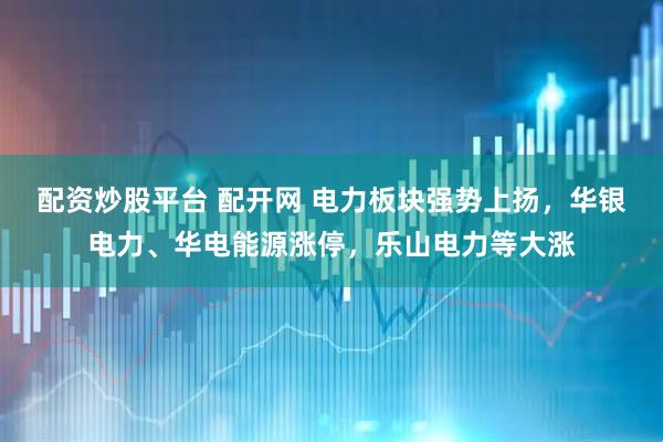配资炒股平台 配开网 电力板块强势上扬，华银电力、华电能源涨停，乐山电力等大涨