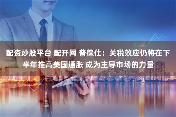 配资炒股平台 配开网 普徕仕：关税效应仍将在下半年推高美国通胀 成为主导市场的力量