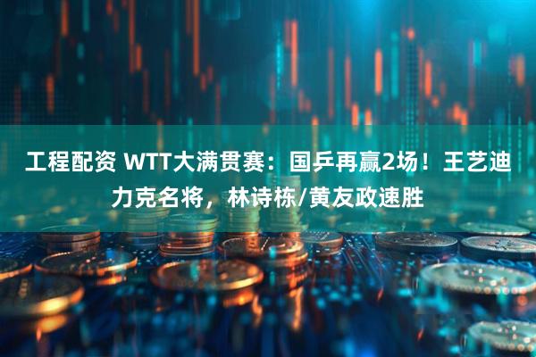 工程配资 WTT大满贯赛：国乒再赢2场！王艺迪力克名将，林诗栋/黄友政速胜