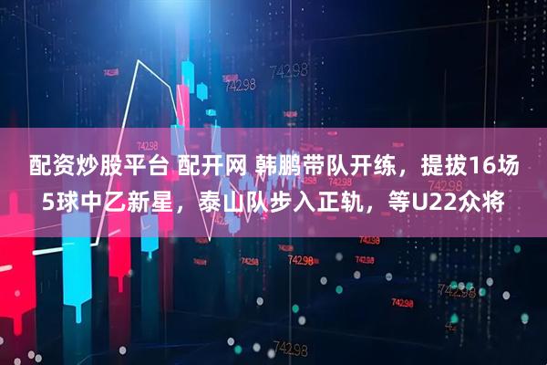 配资炒股平台 配开网 韩鹏带队开练，提拔16场5球中乙新星，泰山队步入正轨，等U22众将