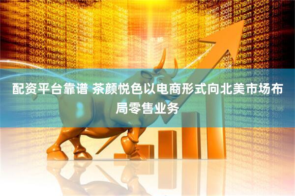 配资平台靠谱 茶颜悦色以电商形式向北美市场布局零售业务