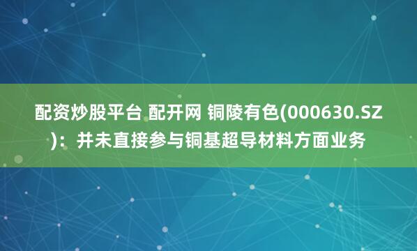 配资炒股平台 配开网 铜陵有色(000630.SZ)：并未直接参与铜基超导材料方面业务