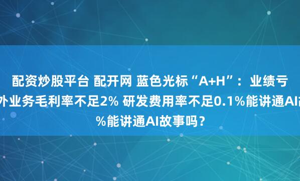 配资炒股平台 配开网 蓝色光标“A+H”：业绩亏损、海外业务毛利率不足2% 研发费用率不足0.1%能讲通AI故事吗？