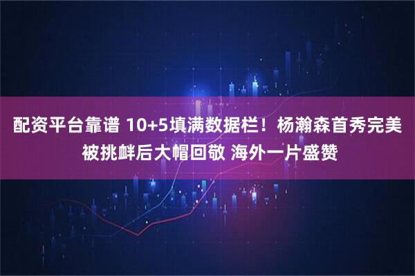 配资平台靠谱 10+5填满数据栏！杨瀚森首秀完美 被挑衅后大帽回敬 海外一片盛赞
