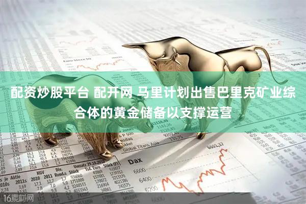 配资炒股平台 配开网 马里计划出售巴里克矿业综合体的黄金储备以支撑运营