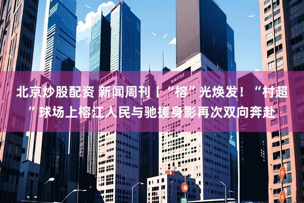 北京炒股配资 新闻周刊丨“榕”光焕发！“村超”球场上榕江人民与驰援身影再次双向奔赴