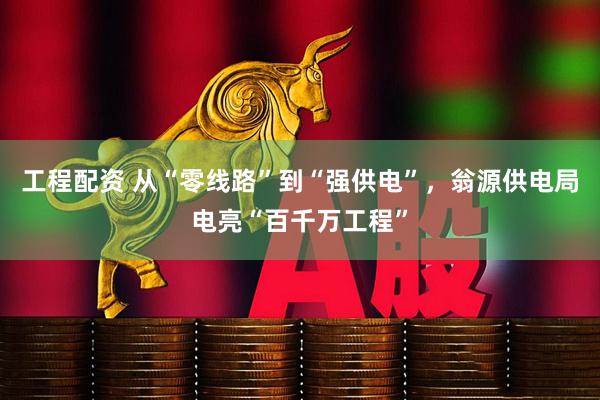 工程配资 从“零线路”到“强供电”，翁源供电局电亮“百千万工程”