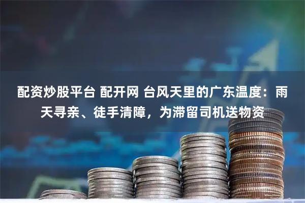 配资炒股平台 配开网 台风天里的广东温度：雨天寻亲、徒手清障，为滞留司机送物资