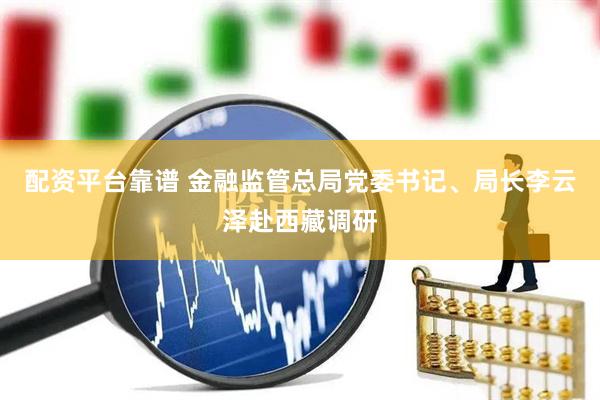 配资平台靠谱 金融监管总局党委书记、局长李云泽赴西藏调研