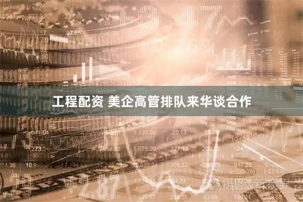 工程配资 美企高管排队来华谈合作