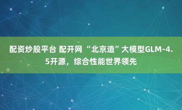 配资炒股平台 配开网 “北京造”大模型GLM-4.5开源，综合性能世界领先