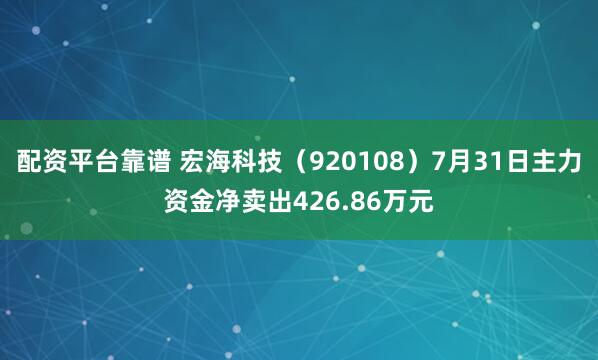 配资平台靠谱 宏海科技（920108）7月31日主力资金净卖出426.86万元