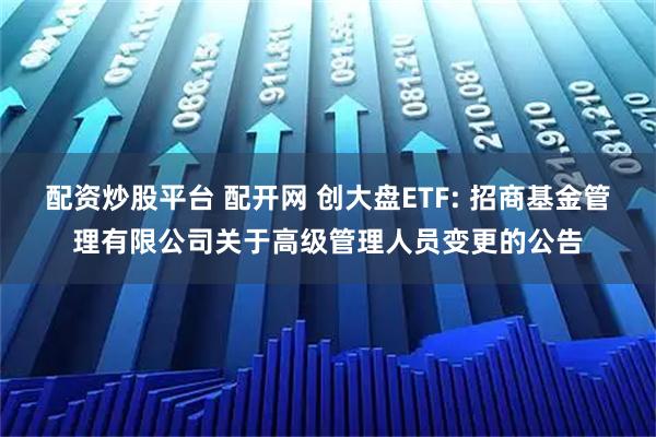 配资炒股平台 配开网 创大盘ETF: 招商基金管理有限公司关于高级管理人员变更的公告