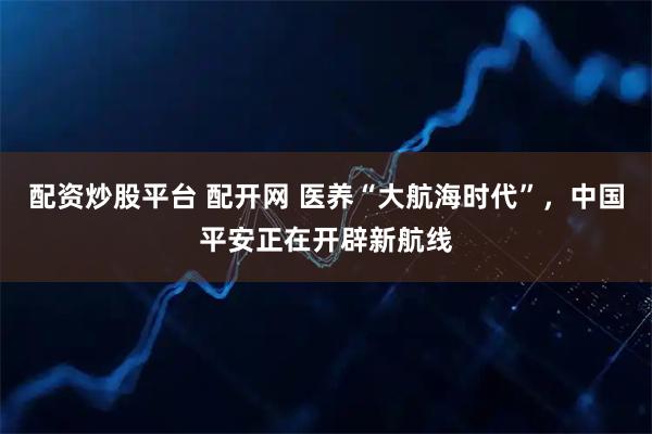 配资炒股平台 配开网 医养“大航海时代”，中国平安正在开辟新航线