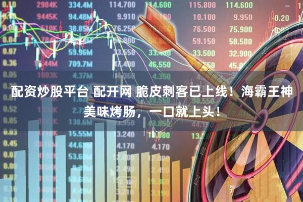 配资炒股平台 配开网 脆皮刺客已上线！海霸王神美味烤肠，一口就上头！
