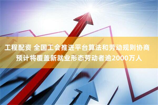 工程配资 全国工会推进平台算法和劳动规则协商  预计将覆盖新就业形态劳动者逾2000万人