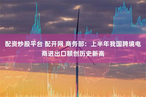 配资炒股平台 配开网 商务部：上半年我国跨境电商进出口额创历史新高