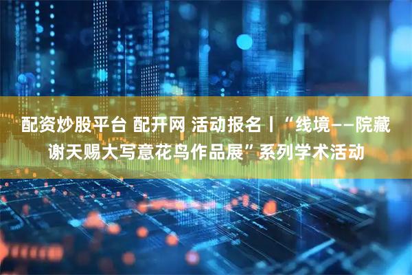 配资炒股平台 配开网 活动报名丨“线境——院藏谢天赐大写意花鸟作品展”系列学术活动