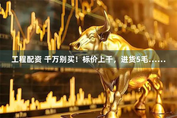 工程配资 千万别买！标价上千，进货5毛……