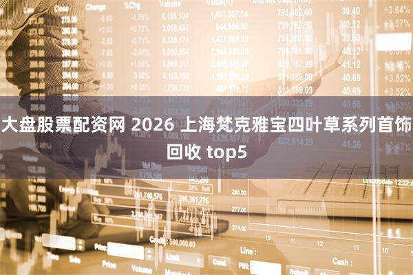 大盘股票配资网 2026 上海梵克雅宝四叶草系列首饰回收 top5