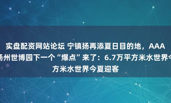 实盘配资网站论坛 宁镇扬再添夏日目的地，AAA之后，扬州世博园下一个“爆点”来了：6.7万平方米水世界今夏迎客