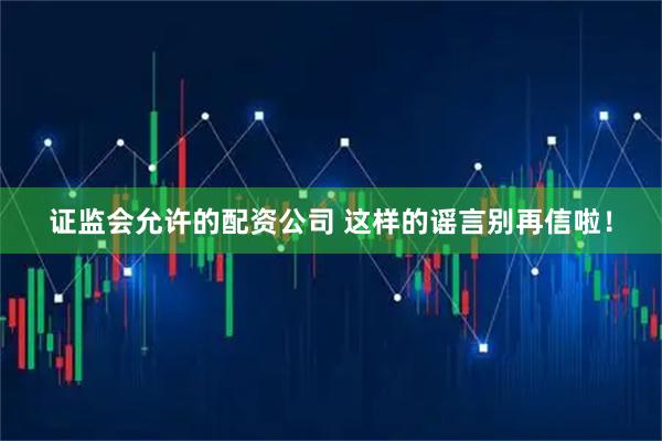 证监会允许的配资公司 这样的谣言别再信啦！