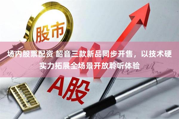 场内股票配资 韶音三款新品同步开售，以技术硬实力拓展全场景开放聆听体验