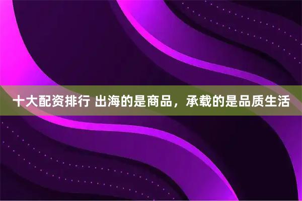 十大配资排行 出海的是商品，承载的是品质生活