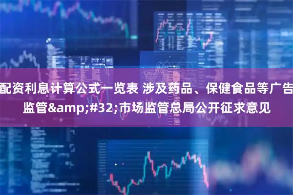 配资利息计算公式一览表 涉及药品、保健食品等广告监管 市场监管总局公开征求意见