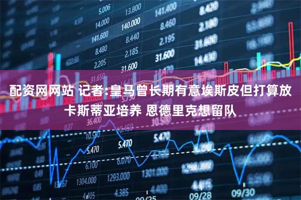 配资网网站 记者:皇马曾长期有意埃斯皮但打算放卡斯蒂亚培养 恩德里克想留队
