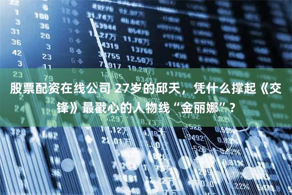 股票配资在线公司 27岁的邱天，凭什么撑起《交锋》最戳心的人物线“金丽娜”？